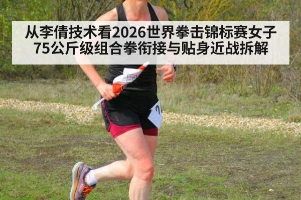 从李倩技术看2026世界拳击锦标赛女子75公斤级组合拳衔接与贴身近战拆解