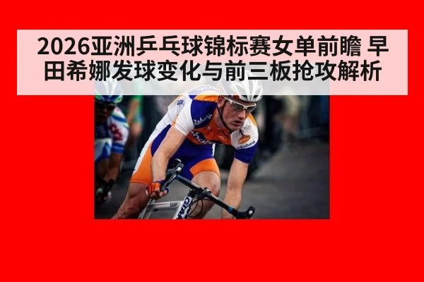 2026亚洲乒乓球锦标赛女单前瞻 早田希娜发球变化与前三板抢攻解析